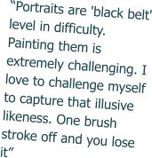 “Portraits are 'black belt' level in difficulty. Painting them is extremely challenging. I love to challenge myself to capture that illusive likeness. One brush stroke off and you lose it”