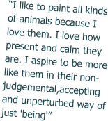 “I like to paint all kinds of animals because I love them. I love how present and calm they are. I aspire to be more like them in their non-judgemental,accepting and unperturbed way of just 'being'”