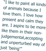 “I like to paint all kinds of animals because I love them. I love how present and calm they are. I aspire to be more like them in their non-judgemental,accepting and unperturbed way of just 'being'”
