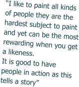 “I like to paint all kinds of people they are the hardest subject to paint and yet can be the most rewarding when you get a likeness. It is good to have people in action as this tells a story”