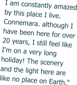 I am constantly amazed by this place I live. Connemara. although I have been here for over 20 years, I still feel like I'm on a very long holiday! The scenery and the light here are like no place on Earth."