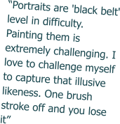 “Portraits are 'black belt' level in difficulty. Painting them is extremely challenging. I love to challenge myself to capture that illusive likeness. One brush stroke off and you lose it”