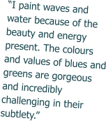 “I paint waves and water because of the beauty and energy present. The colours and values of blues and greens are gorgeous and incredibly challenging in their subtlety.”